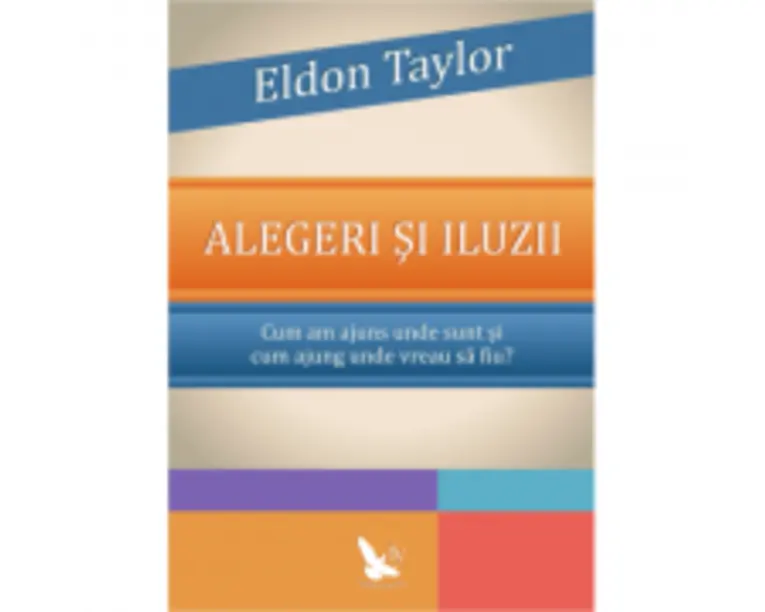 Alegeri si iluzii. Cum am ajuns unde sunt si cum ajung unde vreau sa fiu? - Eldon Taylor