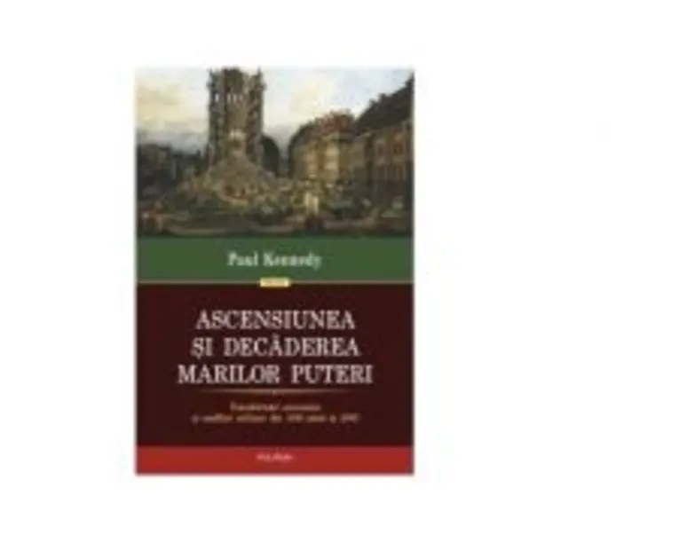 Ascensiunea si decaderea marilor puteri. Transformari economice si conflicte militare din 1500 pana in 2000 - Paul Kennedy