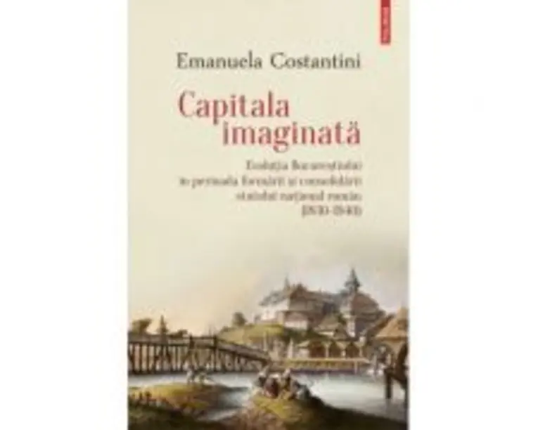 Capitala imaginata. Evolutia Bucurestiului in perioada formarii si consolidarii statului natonal roman (1830-1940) - Emanuela Costantini