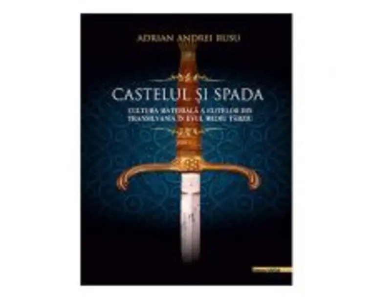 Castelul si Spada. Cultura materiala a elitelor din Transilvania in Evul Mediu Tarziu - Adrian Andrei Rusu