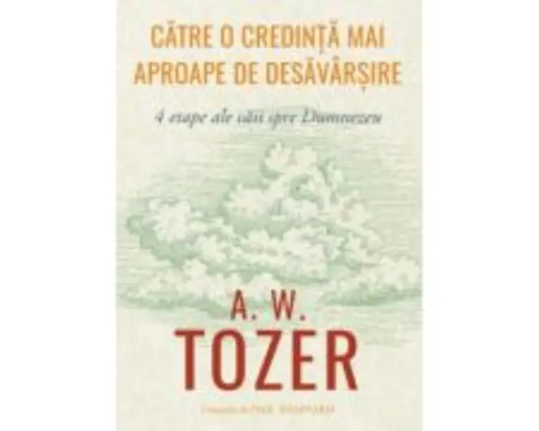 Catre o credinta mai aproape de desavarsire. 4 etape ale caii spre Dumnezeu - A. W. Tozer