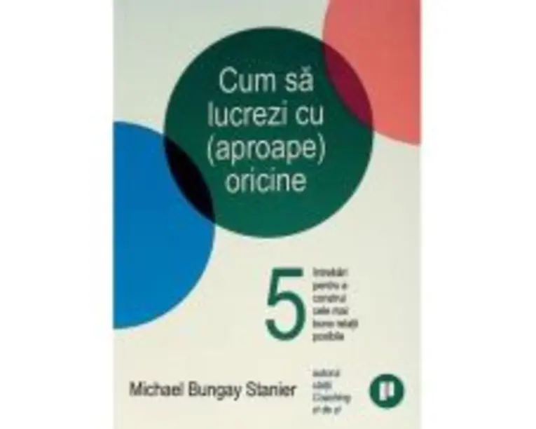 Cum sa lucrezi cu (aproape) oricine. 5 intrebari pentru a construi cele mai bune relatii posibile - Michael Bungay Stanier