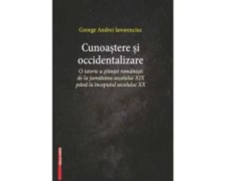 Cunoastere si occidentalizare. O istorie a stiintei romanesti de la jumatatea secolului 19-lea pana la inceputul secolului 20 - George Andrei Iavorenc