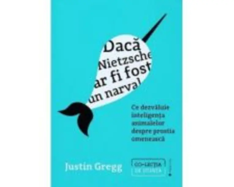 Daca Nietzsche ar fi fost un narval. Ce dezvaluie inteligenta animalelor despre prostia omeneasca - Justin Gregg