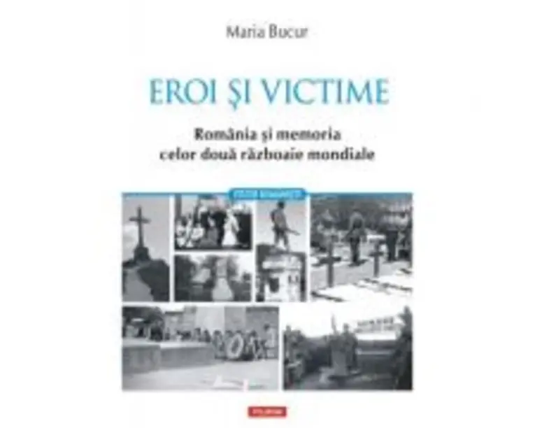 Eroi si victime. Romania si memoria celor doua razboaie mondiale - Maria Bucur