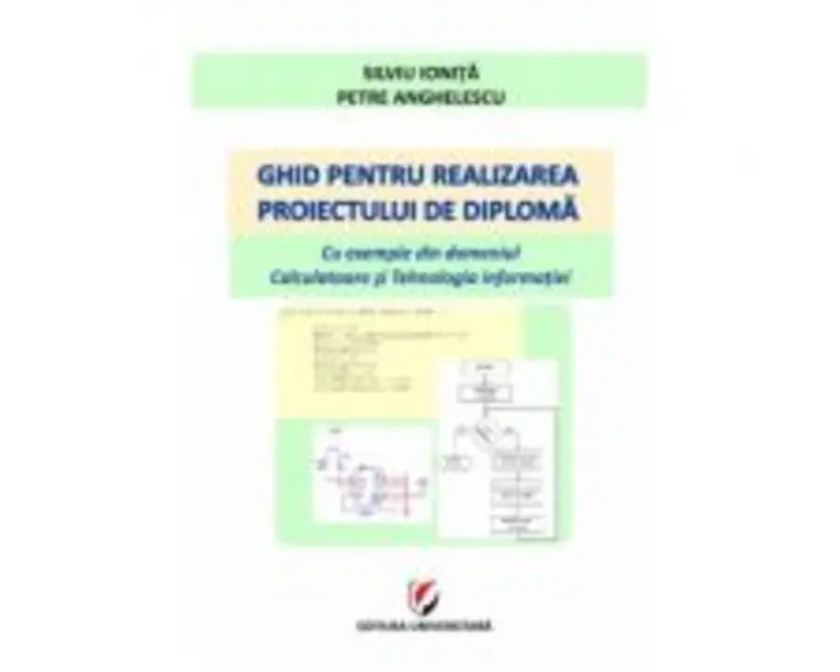 Ghid pentru realizarea proiectului de diploma. Cu exemple din domeniul Calculatoare si Tehnologia informatiei - Silviu Ionita, Petre Anghelescu