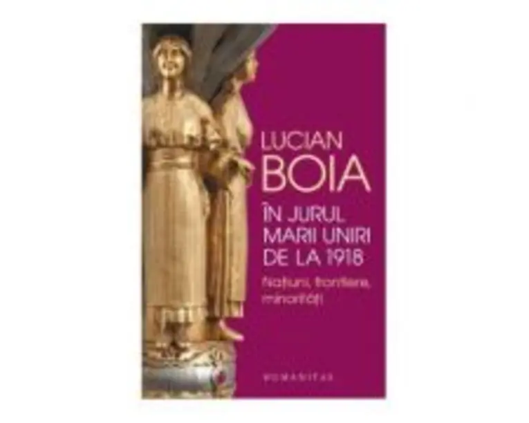 In jurul Marii Uniri de la 1918. Natiuni, frontiere, minoritati - Lucian Boia