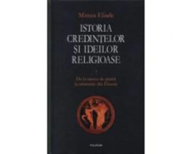 Istoria credintelor si ideilor religioase, volumul 1. De la epoca de piatra la misterele din Eleusis - Mircea Eliade