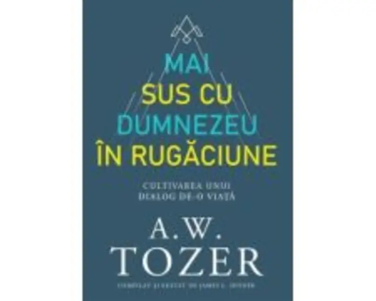 Mai sus cu Dumnezeu in rugaciune. Cultivarea unui dialog de-o viata - A. W. Tozer