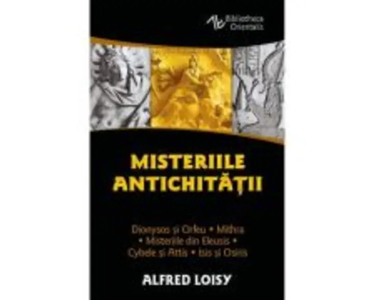Misteriile Antichitatii. Dionysos si Orfeu - Misteriile din Eleusis - Cybele si Attis - Isis si Osiris - Mithra - Alfred Loisy