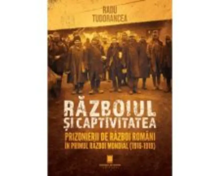 Razboiul si captivitatea. Prizonierii de razboi romani in Primul Razboi Mondial (1916-1919) - Radu Tudorancea