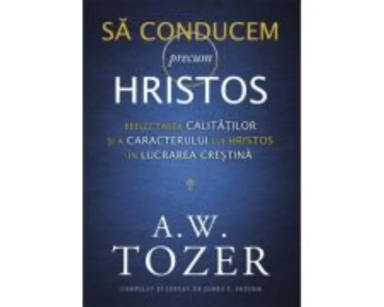 Sa conducem precum Hristos. Reflectarea calitatilor si a caracterului lui Hristos in lucrarea crestina - A. W. Tozer