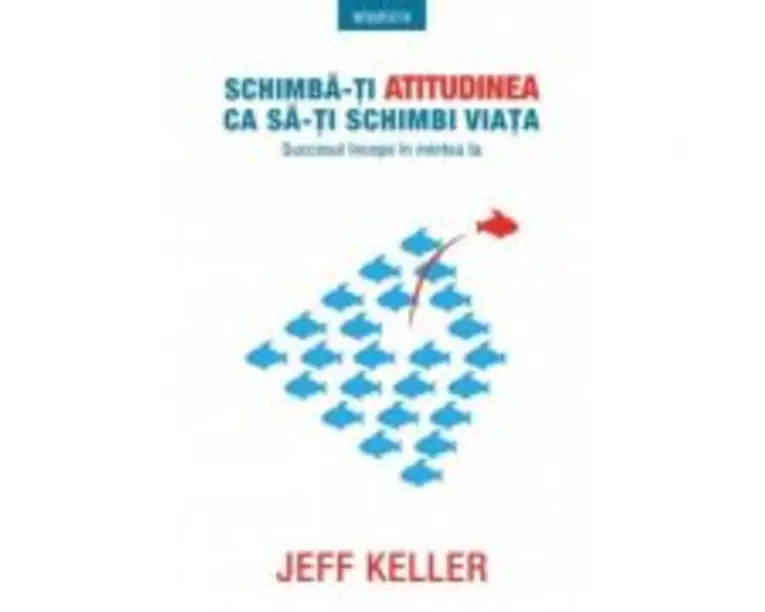 Schimba-ti atitudinea ca sa-ti schimbi viata. Succesul incepe in mintea ta - Jeff Keller