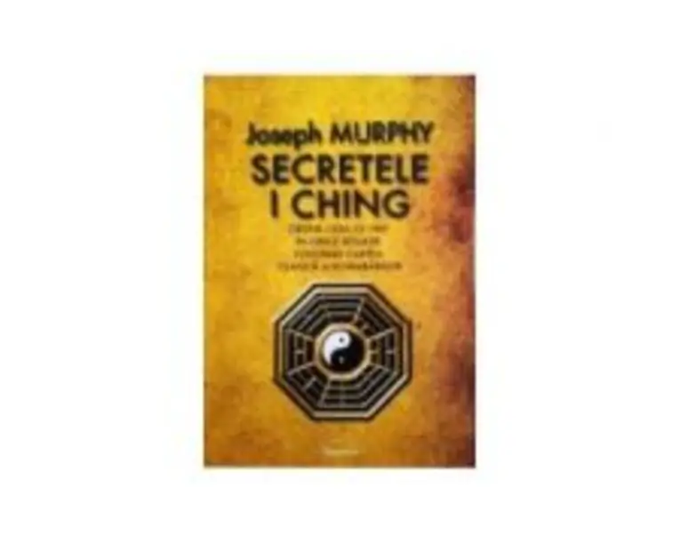 Secretele I Ching. Obtine ceea ce vrei in orice situatie folosind cartea clasica a schimbarilor - Joseph Murphy