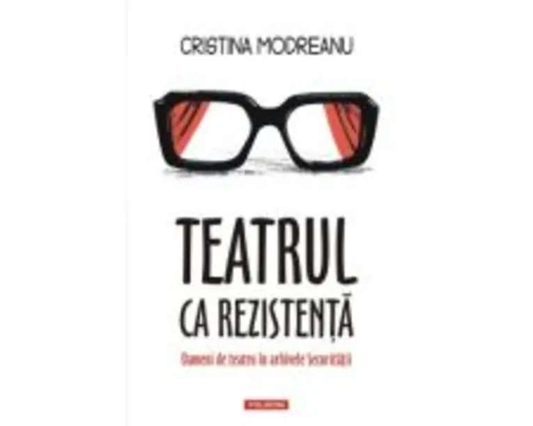 Teatrul ca rezistenta. Oameni de teatru in arhivele Securitatii - Cristina Modreanu