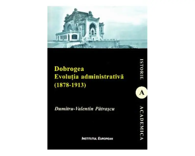 Dobrogea. Evolutia administrativa (1878-1913) - Dumitru-Valentin Patrascu