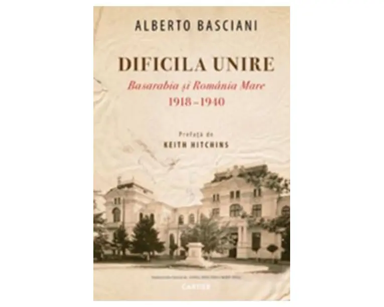 Dificila Unire. Basarabia si Romania Mare 1918-1940 - Alberto Basciani