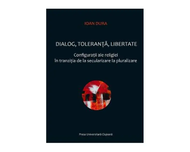 Dialog, toleranta, libertate. Configuratii ale religiei in tranzitia de la secularizare la pluralizare - Ioan Dura