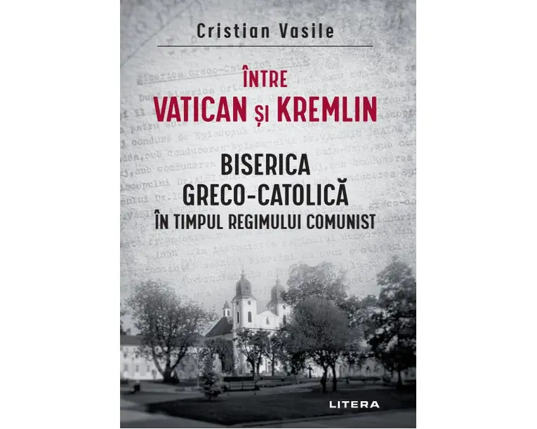 Intre Vatican si Kremlin. Biserica Greco-Catolica in timpul regimului comunist
